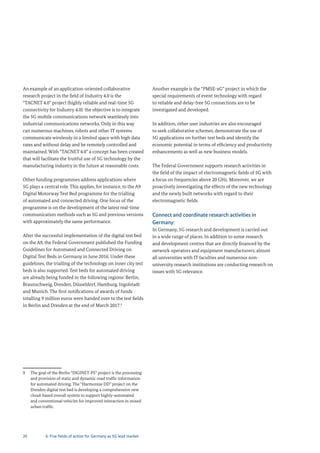 20
An example of an application-oriented collaborative
research project in the field of Industry 4.0 is the
“TACNET 4.0” project (highly reliable and real-time 5G
connectivity for Industry 4.0): the objective is to integrate
the 5G mobile communications network seamlessly into
industrial communications networks. Only in this way
can numerous machines, robots and other IT systems
communicate wirelessly in a limited space with high data
rates and without delay and be remotely controlled and
maintained. With “TACNET 4.0” a concept has been created
that will facilitate the fruitful use of 5G technology by the
manufacturing industry in the future at reasonable costs.
Other funding programmes address applications where
5G plays a central role. This applies, for instance, to the A9
Digital Motorway Test Bed programme for the trialling
of automated and connected driving. One focus of the
programme is on the development of the latest real-time
communication methods such as 5G and previous versions
with approximately the same performance.
After the successful implementation of the digital test bed
on the A9, the Federal Government published the Funding
Guidelines for Automated and Connected Driving on
Digital Test Beds in Germany in June 2016. Under these
guidelines, the trialling of the technology on inner city test
beds is also supported. Test beds for automated driving
are already being funded in the following regions: Berlin,
Braunschweig, Dresden, Düsseldorf, Hamburg, Ingolstadt
and Munich. The first notifications of awards of funds
totalling 9 million euros were handed over to the test fields
in Berlin and Dresden at the end of March 2017.9
9 The goal of the Berlin “DIGINET-PS” project is the processing
and provision of static and dynamic road traffic information
for automated driving. The “Harmonize DD” project on the
Dresden digital test bed is developing a comprehensive new
cloud-based overall system to support highly-automated
and conventional vehicles for improved interaction in mixed
urban traffic.
Another example is the “PMSE-xG” project in which the
special requirements of event technology with regard
to reliable and delay-free 5G connections are to be
investigated and developed.
In addition, other user industries are also encouraged
to seek collaborative schemes, demonstrate the use of
5G applications on further test beds and identify the
economic potential in terms of efficiency and productivity
enhancements as well as new business models.
The Federal Government supports research activities in
the field of the impact of electromagnetic fields of 5G with
a focus on frequencies above 20 GHz. Moreover, we are
proactively investigating the effects of the new technology
and the newly built networks with regard to their
electromagnetic fields.
Connect and coordinate research activities in
Germany:
In Germany, 5G research and development is carried out
in a wide range of places. In addition to some research
and development centres that are directly financed by the
network operators and equipment manufacturers, almost
all universities with IT faculties and numerous non-
university research institutions are conducting research on
issues with 5G relevance.
6. Five fields of action for Germany as 5G lead market
 