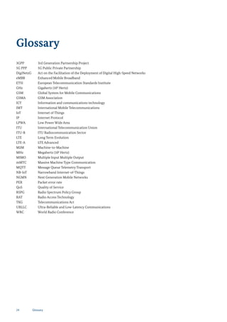 Glossary
3GPP 3rd Generation Partnership Project
5G PPP 5G Public Private Partnership
DigiNetzG Act on the Facilitation of the Deployment of Digital High-Speed Networks
eMBB Enhanced Mobile Broadband
ETSI European Telecommunication Standards Institute
GHz Gigahertz (109
Hertz)
GSM Global System for Mobile Communications
GSMA GSM Association
ICT Information and communications technology
IMT International Mobile Telecommunications
IoT Internet of Things
IP Internet Protocol
LPWA Low Power Wide Area
ITU International Telecommunication Union
ITU-R ITU Radiocommunication Sector
LTE Long Term Evolution
LTE-A LTE Advanced
M2M Machine-to-Machine
MHz Megahertz (106
Hertz)
MIMO Multiple Input Multiple Output
mMTC Massive Machine Type Communication
MQTT Message Queue Telemetry Transport
NB-IoT Narrowband Internet-of-Things
NGMN Next Generation Mobile Networks
PER Packet error rate
QoS Quality of Service
RSPG Radio Spectrum Policy Group
RAT Radio Access Technology
TKG Telecommunications Act
URLLC Ultra-Reliable and Low-Latency Communications
WRC World Radio Conference
24 Glossary
 