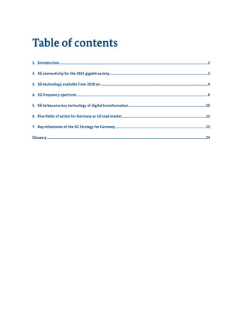 Table of contents
1.	Introduction...............................................................................................................................................................2
2.	 5G connectivity for the 2025 gigabit society.........................................................................................................3
3.	 5G technology available from 2020 on...................................................................................................................4
4.	 5G frequency spectrum............................................................................................................................................8
5.	 5G to become key technology of digital transformation...................................................................................10
6.	 Five fields of action for Germany as 5G lead market..........................................................................................13
7.	 Key milestones of the 5G Strategy for Germany.................................................................................................23
Glossary..........................................................................................................................................................................24
 
