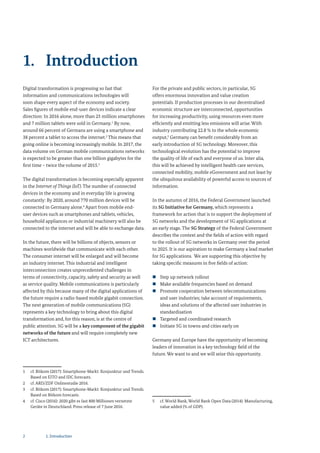 Digital transformation is progressing so fast that
information and communications technologies will
soon shape every aspect of the economy and society.
Sales figures of mobile end-user devices indicate a clear
direction: In 2016 alone, more than 25 million smartphones
and 7 million tablets were sold in Germany.1
By now,
around 66 percent of Germans are using a smartphone and
38 percent a tablet to access the internet.2
This means that
going online is becoming increasingly mobile. In 2017, the
data volume on German mobile communications networks
is expected to be greater than one billion gigabytes for the
first time – twice the volume of 2015.3
The digital transformation is becoming especially apparent
in the Internet of Things (IoT). The number of connected
devices in the economy and in everyday life is growing
constantly: By 2020, around 770 million devices will be
connected in Germany alone.4
Apart from mobile end-
user devices such as smartphones and tablets, vehicles,
household appliances or industrial machinery will also be
connected to the internet and will be able to exchange data.
In the future, there will be billions of objects, sensors or
machines worldwide that communicate with each other.
The consumer internet will be enlarged and will become
an industry internet. This industrial and intelligent
interconnection creates unprecedented challenges in
terms of connectivity, capacity, safety and security as well
as service quality. Mobile communications is particularly
affected by this because many of the digital applications of
the future require a radio-based mobile gigabit connection.
The next generation of mobile communications (5G)
represents a key technology to bring about this digital
transformation and, for this reason, is at the centre of
public attention. 5G will be a key component of the gigabit
networks of the future and will require completely new
ICT architectures.
1 cf. Bitkom (2017): Smartphone-Markt: Konjunktur und Trends.
Based on EITO and IDC forecasts.
2 cf. ARD/ZDF Onlinestudie 2016.
3 cf. Bitkom (2017): Smartphone-Markt: Konjunktur und Trends.
Based on Bitkom forecasts.
4 cf. Cisco (2016): 2020 gibt es fast 800 Millionen vernetzte
Geräte in Deutschland. Press release of 7 June 2016.
For the private and public sectors, in particular, 5G
offers enormous innovation and value creation
potentials. If production processes in our decentralised
economic structure are interconnected, opportunities
for increasing productivity, using resources even more
efficiently and emitting less emissions will arise. With
industry contributing 22.8 % to the whole economic
output,5
Germany can benefit considerably from an
early introduction of 5G technology. Moreover, this
technological evolution has the potential to improve
the quality of life of each and everyone of us. Inter alia,
this will be achieved by intelligent health care services,
connected mobility, mobile eGovernment and not least by
the ubiquitous availability of powerful access to sources of
information.
In the autumn of 2016, the Federal Government launched
its 5G Initiative for Germany, which represents a
framework for action that is to support the deployment of
5G networks and the development of 5G applications at
an early stage. The 5G Strategy of the Federal Government
describes the context and the fields of action with regard
to the rollout of 5G networks in Germany over the period
to 2025. It is our aspiration to make Germany a lead market
for 5G applications. We are supporting this objective by
taking specific measures in five fields of action:
„ Step up network rollout
„ Make available frequencies based on demand
„ Promote cooperation between telecommunications
and user industries; take account of requirements,
ideas and solutions of the affected user industries in
standardisation
„ Targeted and coordinated research
„ Initiate 5G in towns and cities early on
Germany and Europe have the opportunity of becoming
leaders of innovation in a key technology field of the
future. We want to and we will seize this opportunity.
5 cf. World Bank, World Bank Open Data (2014): Manufacturing,
value added (% of GDP).
1. Introduction
2 1. Introduction
 