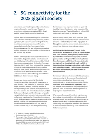 32. 5G connectivity for the 2025 gigabit society
2. 5G connectivity for the
2025 gigabit society
Using mobile data while being out and about has become
a matter of course for many Germans. The current
generation of mobile communications, LTE, is already
available to more than 96 percent of households.6
However, when it comes to achieving mass connectivity
in the field of the Internet of Things or realizing real time
applications, it is necessary to increase the performance
of mobile communications even more. Therefore,
standardization bodies have been occupied with
developing parameters for new mobile communications
modules and network architectures for 5G since 2012 to be
able to realize new services.
With the last World Radiocommunication Conference in
October 2015, the global race for the introduction of 5G
was officially rung in. South Korea, Japan and the United
States of America are already in the frontline. As early as
the spring of 2015, South Korea announced that it planned
to show the first applications based on 5G technology
during the 2018 Olympic Winter Games. Japan is working
to introduce 5G by the 2020 Olympic Summer Games.
China has a showcase of the technology planned for the
2022 Olympic Winter Games in Beijing.
Germany and Europe must not fall short in the
competition with these countries. It is our aspiration to
make Germany a lead market for 5G applications. Today,
already, numerous test beds7
for diverse branches of
industry make it possible to trial 5G ready applications in
real world scenarios. This means that chances are good for
the German industry to test 5G technologies early on, for
example in the fields of automated and connected driving,
production or logistics and services, and implement them
in their working processes as soon as they are commercially
available. However, this requires optimum conditions
in terms of infrastructure which, as of now, are to be
found on test beds only, to exist throughout Germany.
6 cf. Bund (2017): Aktuelle Breitbandverfügbarkeit in
Deutschland (as at end of 2016).
7 For example: Digital Motorway Test Bed on the A 9 and
other inner-city mobility test beds (Funding guidelines for
automated and connected driving) as well as 5G test beds in
Dresden (5G Lab Germany), Berlin (Fraunhofer FOKUS and
HHI) or Munich (5G Vertical Industry Accelerator).
For this reason it is so important to catch up again with
the global leaders when it comes to the expansion of the
digital infrastructure. The conditions for the rollout of 5G
networks are to be created by 2020 at the latest.
Both the private and the public sector agree that, apart
from the targeted deployment of mobile communications
networks, a substantial increase in the deployment of
fibre optic is required to connect mobile communications
network base stations in urban and rural regions.
To fully leverage the potentials of a mobile gigabit
infrastructure, we are aspiring to have 5G connectivity by
2025.At the same time, we are planning to substantially
expand mobile communications capacities in central
places as well as rural regions. This means that, besides
federal motorways and ICE lines, 5G connectivity with
the required level of quality is to be made available at
least also on federal highways and regional roads, railway
lines and major waterways. Future coverage obligations
will ensure that these objectives are achieved to an
appropriate extent.
For Germany to become a lead market for 5G applications,
we are promoting the development of sustainable and
competition-oriented markets. Moreover, to boost
innovative capacity, we are committed to a user-friendly
diversity in terms of applications and services. Start-
ups as well as small and medium-sized undertakings, in
particular, are to be included in the developments at an
early stage and in an active manner.
What is more, Germany will contribute experience and
knowledge at international level and, in the context of
existing economic and development cooperation, will be
an active partner when it comes to the provision of 5G
connectivity. This will promote the spread of 5G networks
at international level and open up access to new markets
for 5G-based products.
 