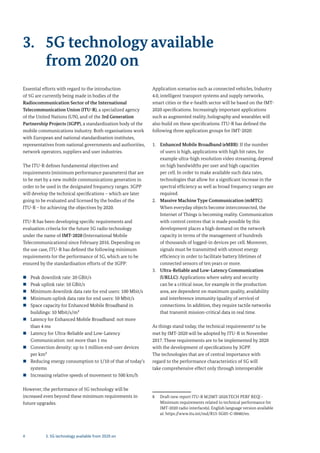 4 3. 5G technology available from 2020 on
3. 5G technology available
from 2020 on
Essential efforts with regard to the introduction
of 5G are currently being made in bodies of the
Radiocommunication Sector of the International
Telecommunication Union (ITU-R), a specialized agency
of the United Nations (UN), and of the 3rd Generation
Partnership Projects (3GPP), a standardization body of the
mobile communications industry. Both organisations work
with European and national standardisation institutes,
representatives from national governments and authorities,
network operators, suppliers and user industries.
The ITU-R defines fundamental objectives and
requirements (minimum performance parameters) that are
to be met by a new mobile communications generation in
order to be used in the designated frequency ranges. 3GPP
will develop the technical specifications – which are later
going to be evaluated and licensed by the bodies of the
ITU-R – for achieving the objectives by 2020.
ITU-R has been developing specific requirements and
evaluation criteria for the future 5G radio technology
under the name of IMT-2020 (International Mobile
Telecommunications) since February 2016. Depending on
the use case, ITU-R has defined the following minimum
requirements for the performance of 5G, which are to be
ensured by the standardisation efforts of the 3GPP:
„ Peak downlink rate: 20 GBit/s
„ Peak uplink rate: 10 GBit/s
„ Minimum downlink data rate for end users: 100 Mbit/s
„ Minimum uplink data rate for end users: 50 Mbit/s
„ Space capacity for Enhanced Mobile Broadband in
buildings: 10 Mbit/s/m²
„ Latency for Enhanced Mobile Broadband: not more
than 4 ms
„ Latency for Ultra-Reliable and Low-Latency
Communication: not more than 1 ms
„ Connection density: up to 1 million end-user devices
per km²
„ Reducing energy consumption to 1/10 of that of today’s
systems
„ Increasing relative speeds of movement to 500 km/h
However, the performance of 5G technology will be
increased even beyond these minimum requirements in
future upgrades.
Application scenarios such as connected vehicles, Industry
4.0, intelligent transport systems and supply networks,
smart cities or the e-health sector will be based on the IMT-
2020 specifications. Increasingly important applications
such as augmented reality, holography and wearables will
also build on these specifications. ITU-R has defined the
following three application groups for IMT-2020:
1. Enhanced Mobile Broadband (eMBB): If the number
of users is high, applications with high bit rates, for
example ultra-high resolution video streaming, depend
on high bandwidths per user and high capacities
per cell. In order to make available such data rates,
technologies that allow for a significant increase in the
spectral efficiency as well as broad frequency ranges are
required.
2. Massive Machine Type Communication (mMTC):
When everyday objects become interconnected, the
Internet of Things is becoming reality. Communication
with control centres that is made possible by this
development places a high demand on the network
capacity in terms of the management of hundreds
of thousands of logged-in devices per cell. Moreover,
signals must be transmitted with utmost energy
efficiency in order to facilitate battery lifetimes of
connected sensors of ten years or more.
3. Ultra-Reliable and Low-Latency Communication
(URLLC): Applications where safety and security
can be a critical issue, for example in the production
area, are dependent on maximum quality, availability
and interference immunity (quality of service) of
connections. In addition, they require tactile networks
that transmit mission-critical data in real time.
As things stand today, the technical requirements8
to be
met by IMT-2020 will be adopted by ITU-R in November
2017. These requirements are to be implemented by 2020
with the development of specifications by 3GPP.
The technologies that are of central importance with
regard to the performance characteristics of 5G will
take comprehensive effect only through interoperable
8 Draft new report ITU-R M.[IMT-2020.TECH PERF REQ] -
Minimum requirements related to technical performance for
IMT-2020 radio interface(s). English language version available
at: https://www.itu.int/md/R15-SG05-C-0040/en.
 