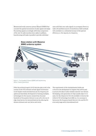 73. 5G technology available from 2020 on
Figure 4 – Functionality of massive MIMO with beamforming
Source: Federal Government
Base station with Massive
M M antenna system
Miniaturized multi-antenna systems (Massive MIMO) that
calculate the spatial transmission of radio signals and adapt
the emitting signals accordingly will be key components
of the new 5G radio interface (new radio). In addition,
beamforming will make it possible to provide individual
users with their own radio signals, to accompany them in a
radio cell and block sources of interference. Both methods
will contribute to a substantial increase of the spectral
efficiency, i.e. the capacity of a frequency.
Other key technical aspects of 5G that also play a role in the
context of the LTE evolution include signal transmission
in full-duplex mode (simultaneous use of a frequency for
uplink and downlink), development of existing multiplex
technologies for the massive connectivity of several
hundreds of thousands of devices in one cell or the use of
edge cloud servers for minimal latencies by reducing the
distance between end-user device and server.
The requirements of the standardization bodies are
critical for the development of chipsets that will be used
to process the data in radio modules and end-user devices.
Developing a new generation of chips usually takes 1 to 2
years. For the chipsets for 5G to be available in time for the
rollout of 5G technology from 2020 on, it is necessary to
harmonize the frequency bands that are to be used for 5G
at an early stage and at international level.
 
