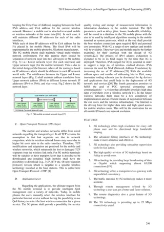 keeping the CoA (Care of Address) mapping between its fixed
IPv6 address and CoA address for the current wireless
network. However, a mobile can be attached to several mobile
or wireless networks at the same time.[16] In such case, it
will maintain different IP addresses for each of the radio
interfaces,
While each of these IP addresses will be CoA address for the
FA placed in the mobile Phone. The fixed IPv6 will be
implemented in the mobile phone by 5G phone manufactures.
The 5G mobile phone shall maintain virtual multi-wireless
network environment. For this purpose there should be
separation of network layer into two sub-layers in 5G mobiles
(Fig. 3) i.e.: Lower network layer (for each interface) and
Upper network layer (for the mobile terminal). This is due to
the initial design of the Internet, where all the routing is based
on IP addresses which should be different in each IP network
world wide. The middleware between the Upper and Lower
network layers (Fig. 1) shall maintain address translation from
Upper network address (IPv6) to different Lower network IP
addresses (IPv4 or IPv6), and vice versa. Fig.2 shows the 5G
network layer.
Fig. 2 5G mobile terminal network layer[25]
C. Open Transport Protocol (OTA) layer
The mobile and wireless networks differ from wired
networks regarding the transport layer. In all TCP versions the
assumption is that lost segments are due to network
congestion, while in wireless network losses may occur due to
higher bit error ratio in the radio interface. Therefore, TCP
modifications and adaptation are proposed for the mobile and
wireless networks, which retransmit the lost or damaged TCP
segments over the wireless link only. For 5G mobile terminals
will be suitable to have transport layer that is possible to be
downloaded and installed. Such mobiles shall have the
possibility to download (e.g., TCP, RTP etc. Or new transport
protocol) version which is targeted to a specific wireless
technology installed at the base stations. This is called here
Open Transport Protocol - OTP. [8]
D. Application layer
Regarding the applications, the ultimate request from
the 5G mobile terminal is to provide intelligent QoS
management over a variety of networks. Today, in mobile
phones the users manually select the wireless interface for
particular Internet service without having the possibility to use
QoS history to select the best wireless connection for a given
service. The 5G phone shall provide a possibility for service
quality testing and storage of measurement information in
information databases in the mobile terminal. The QoS
parameters, such as delay, jitter, losses, bandwidth, reliability,
will be stored in a database in the 5G mobile phone with the
aim to be used by intelligent algorithms running in the mobile
terminal as system processes, which at the end shall provide
the best wireless connection upon required QoS and personal
cost constraints. With 4G, a range of new services and models
will be available. These services and models need to be further
examined for their interface with the design of 4G
systems.[22] The process of IPv4 address exhaustion is
expected to be in its final stages by the time that 4G is
deployed. Therefore, IPv6 support for 4G is essential in order
to support a large no. of wireless- enabled devices. IPv6
removes the need for NAT (Network Address Translation) by
increasing the no. of IP addresses.[21] With the available
address space and number of addressing bits in IPv6, many
innovative coding schemes can be developed for 4g devices
and applications that could help in the deployment of 4G
network and services.[20] The fourth generation promises to
fulfill the goal of PCC (personal computing and
communication) —a vision that affordably provides high data
rates everywhere over a wireless network [4]. In the future
wireless networks there must be a low complexity of
implementation and an efficient means of negotiation between
the end users and the wireless infrastructure. The Internet is
the driving force for higher data rates and high speed access
for mobile wireless users. This will be the motivation for an
all mobile IP based core network evolution.
FEATURES
1. 5G technology offers high resolution for crazy cell
phone user and bi- directional large bandwidth
shaping.
2. The advanced billing interfaces of 5G technology
make it more attractive and effective.
3. 5G technology also providing subscriber supervision
tools for fast action.
4. The high quality services of 5G technology based on
Policy to avoid error.
5. 5G technology is providing large broadcasting of data
in Gigabit which supporting almost 65,000
connections.[19]
6. 5G technology offers a transporter class gateway with
unparalleled consistency.
7. The traffic statistics by 5G technology makes it more
accurate.
8. Through remote management offered by 5G
technology a user can get a better and faster solution.
9. The remote diagnostics also a great feature of 5G
technology.
10. The 5G technology is providing up to 25 Mbps
connectivity speed.
2013 International Conference on Intelligent Systems and Signal Processing (ISSP)
290
 