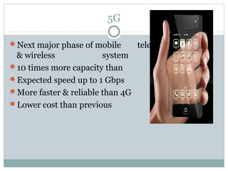 5G
Next major phase of mobile telecommunication
& wireless system
10 times more capacity than others
Expected speed up to 1 Gbps
More faster & reliable than 4G
Lower cost than previous generations
 
