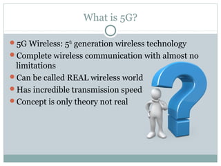What is 5G?
5G Wireless: 5th
generation wireless technology
Complete wireless communication with almost no
limitations
Can be called REAL wireless world
Has incredible transmission speed
Concept is only theory not real
 