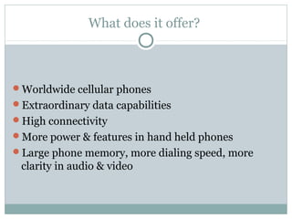 What does it offer?
Worldwide cellular phones
Extraordinary data capabilities
High connectivity
More power & features in hand held phones
Large phone memory, more dialing speed, more
clarity in audio & video
 