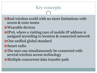Key concepts
●Real wireless world with no more limitations with
access & zone issues
●Wearable devices
●IPv6, where a visiting care of mobile IP address is
assigned according to location & connected network
●One unified global standard
●Smart radio
●The user can simultaneously be connected with
several wireless access technology
●Multiple concurrent data transfer path
 