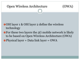 Open Wireless Architecture (OWA)
●OSI layer 1 & OSI layer 2 define the wireless
technology
●For these two layers the 5G mobile network is likely
to be based on Open Wireless Architecture (OWA)
●Physical layer + Data link layer = OWA
 