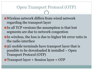 Open Transport Protocol (OTP)
●Wireless network differs from wired network
regarding the transport layer
●In all TCP versions the assumption is that lost
segments are due to network congestion
●In wireless, the loss is due to higher bit error ratio in
the radio interface
●5G mobile terminals have transport layer that is
possible to be downloaded & installed – Open
Transport Protocol (OTP)
●Transport layer + Session layer = OTP
 