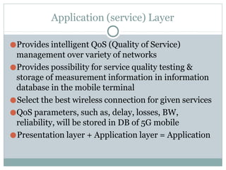 Application (service) Layer
●Provides intelligent QoS (Quality of Service)
management over variety of networks
●Provides possibility for service quality testing &
storage of measurement information in information
database in the mobile terminal
●Select the best wireless connection for given services
●QoS parameters, such as, delay, losses, BW,
reliability, will be stored in DB of 5G mobile
●Presentation layer + Application layer = Application
 