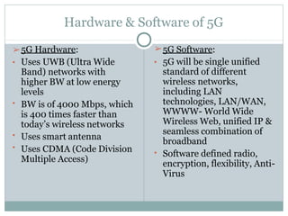 Hardware & Software of 5G
•
•
•
• Uses UWB (Ultra Wide
Band) networks with
higher BW at low energy
levels
BW is of 4000 Mbps, which
is 400 times faster than
today’s wireless networks
Uses smart antenna
Uses CDMA (Code Division
Multiple Access)
➢5G Hardware: ➢5G Software:
•
• 5G will be single unified
standard of different
wireless networks,
including LAN
technologies, LAN/WAN,
WWWW- World Wide
Wireless Web, unified IP &
seamless combination of
broadband
Software defined radio,
encryption, flexibility, Anti-
Virus
 