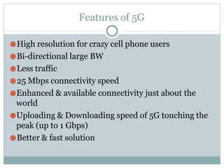Features of 5G
●High resolution for crazy cell phone users
●Bi-directional large BW
●Less traffic
●25 Mbps connectivity speed
●Enhanced & available connectivity just about the
world
●Uploading & Downloading speed of 5G touching the
peak (up to 1 Gbps)
●Better & fast solution
 
