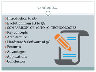 Contents…
❖Introduction to 5G
❖Evolution from 1G to 5G
❖COMPARISON OF 1G TO 5G TECHNOLOGIES
❖Key concepts
❖Architecture
❖Hardware & Software of 5G
❖Features
❖Advantages
❖Applications
❖Conclusion
 