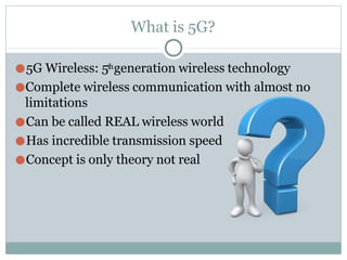 What is 5G?
●5G Wireless: 5thgeneration wireless technology
●Complete wireless communication with almost no
limitations
●Can be called REAL wireless world
●Has incredible transmission speed
●Concept is only theory not real
 
