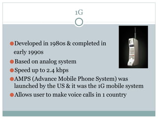 1G
●Developed in 1980s & completed in
early 1990s
●Based on analog system
●Speed up to 2.4 kbps
●AMPS (Advance Mobile Phone System) was
launched by the US & it was the 1G mobile system
●Allows user to make voice calls in 1 country
 