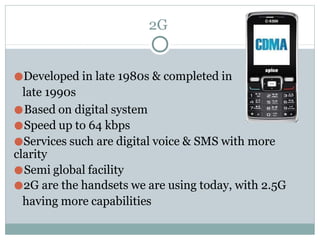 2G
●Developed in late 1980s & completed in
late 1990s
●Based on digital system
●Speed up to 64 kbps
●Services such are digital voice & SMS with more
clarity
●Semi global facility
●2G are the handsets we are using today, with 2.5G
having more capabilities
 