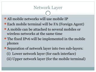 Network Layer
All mobile networks will use mobile IP
Each mobile terminal will be FA (Foreign Agent)
A mobile can be attached to several mobiles or
wireless networks at the same time
The fixed IPv6 will be implemented in the mobile
phones
Separation of network layer into two sub-layers:
(i) Lower network layer (for each interface)
(ii) Upper network layer (for the mobile terminal)
 