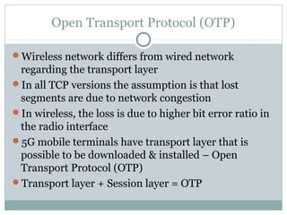 Open Transport Protocol (OTP)
Wireless network differs from wired network
regarding the transport layer
In all TCP versions the assumption is that lost
segments are due to network congestion
In wireless, the loss is due to higher bit error ratio in
the radio interface
5G mobile terminals have transport layer that is
possible to be downloaded & installed – Open
Transport Protocol (OTP)
Transport layer + Session layer = OTP
 