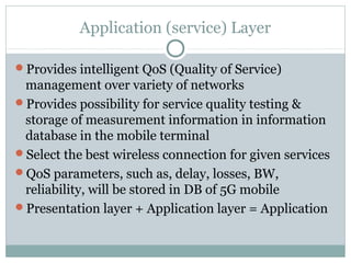 Application (service) Layer
Provides intelligent QoS (Quality of Service)
management over variety of networks
Provides possibility for service quality testing &
storage of measurement information in information
database in the mobile terminal
Select the best wireless connection for given services
QoS parameters, such as, delay, losses, BW,
reliability, will be stored in DB of 5G mobile
Presentation layer + Application layer = Application
 