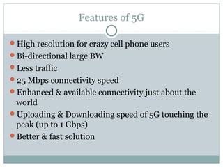 Features of 5G
High resolution for crazy cell phone users
Bi-directional large BW
Less traffic
25 Mbps connectivity speed
Enhanced & available connectivity just about the
world
Uploading & Downloading speed of 5G touching the
peak (up to 1 Gbps)
Better & fast solution
 