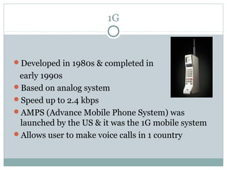 1G
Developed in 1980s & completed in
early 1990s
Based on analog system
Speed up to 2.4 kbps
AMPS (Advance Mobile Phone System) was
launched by the US & it was the 1G mobile system
Allows user to make voice calls in 1 country
 