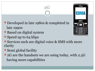2G
Developed in late 1980s & completed in
late 1990s
Based on digital system
Speed up to 64 kbps
Services such are digital voice & SMS with more
clarity
Semi global facility
2G are the handsets we are using today, with 2.5G
having more capabilities
 