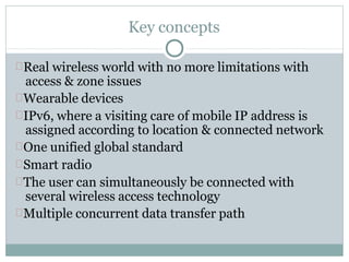 Key concepts
Real wireless world with no more limitations with
access & zone issues
Wearable devices
IPv6, where a visiting care of mobile IP address is
assigned according to location & connected network
One unified global standard
Smart radio
The user can simultaneously be connected with
several wireless access technology
Multiple concurrent data transfer path
 