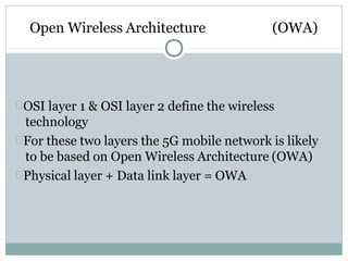 Open Wireless Architecture (OWA)
OSI layer 1 & OSI layer 2 define the wireless
technology
For these two layers the 5G mobile network is likely
to be based on Open Wireless Architecture (OWA)
Physical layer + Data link layer = OWA
 