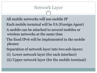 Network Layer
All mobile networks will use mobile IP
Each mobile terminal will be FA (Foreign Agent)
A mobile can be attached to several mobiles or
wireless networks at the same time
The fixed IPv6 will be implemented in the mobile
phones
Separation of network layer into two sub-layers:
(i) Lower network layer (for each interface)
(ii) Upper network layer (for the mobile terminal)
 