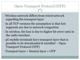 Open Transport Protocol (OTP)
Wireless network differs from wired network
regarding the transport layer
In all TCP versions the assumption is that lost
segments are due to network congestion
In wireless, the loss is due to higher bit error ratio in
the radio interface
5G mobile terminals have transport layer that is
possible to be downloaded & installed – Open
Transport Protocol (OTP)
Transport layer + Session layer = OTP
 