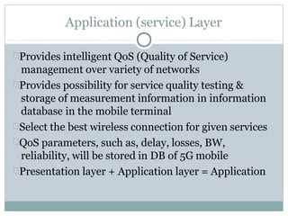 Application (service) Layer
Provides intelligent QoS (Quality of Service)
management over variety of networks
Provides possibility for service quality testing &
storage of measurement information in information
database in the mobile terminal
Select the best wireless connection for given services
QoS parameters, such as, delay, losses, BW,
reliability, will be stored in DB of 5G mobile
Presentation layer + Application layer = Application
 