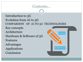 Contents…
Introduction to 5G
Evolution from 1G to 5G
COMPARISON OF 1G TO 5G TECHNOLOGIES
Key concepts
Architecture
Hardware & Software of 5G
Features
Advantages
Applications
Conclusion
 