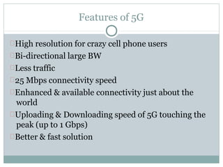 Features of 5G
High resolution for crazy cell phone users
Bi-directional large BW
Less traffic
25 Mbps connectivity speed
Enhanced & available connectivity just about the
world
Uploading & Downloading speed of 5G touching the
peak (up to 1 Gbps)
Better & fast solution
 