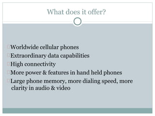 What does it offer?
Worldwide cellular phones
Extraordinary data capabilities
High connectivity
More power & features in hand held phones
Large phone memory, more dialing speed, more
clarity in audio & video
 