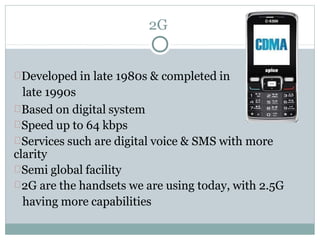 2G
Developed in late 1980s & completed in
late 1990s
Based on digital system
Speed up to 64 kbps
Services such are digital voice & SMS with more
clarity
Semi global facility
2G are the handsets we are using today, with 2.5G
having more capabilities
 