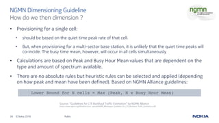 38 © Nokia 2019
• Provisioning for a single cell:
• should be based on the quiet time peak rate of that cell.
• But, when provisioning for a multi-sector base station, it is unlikely that the quiet time peaks will
co-incide. The busy time mean, however, will occur in all cells simultaneously
• Calculations are based on Peak and Busy Hour Mean values that are dependent on the
type and amount of spectrum available.
• There are no absolute rules but heuristic rules can be selected and applied (depending
on how peak and mean have been defined). Based on NGMN Alliance guidelines:
Public
NGMN Dimensioning Guideline
How do we then dimension ?
Lower Bound for N cells = Max (Peak, N x Busy Hour Mean)
Source: “Guidelines for LTE Backhaul Traffic Estimation” by NGMN Alliance
(https://www.ngmn.org/fileadmin/user_upload/NGMN_Whitepaper_Guideline_for_LTE_Backhaul_Traffic_Estimation.pdf)
 