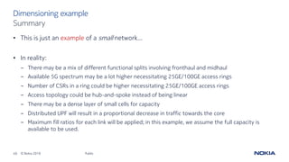 49 © Nokia 2019
• This is just an example of a small network…
• In reality:
- There may be a mix of different functional splits involving fronthaul and midhaul
- Available 5G spectrum may be a lot higher necessitating 25GE/100GE access rings
- Number of CSRs in a ring could be higher necessitating 25GE/100GE access rings
- Access topology could be hub-and-spoke instead of being linear
- There may be a dense layer of small cells for capacity
- Distributed UPF will result in a proportional decrease in traffic towards the core
- Maximum fill ratios for each link will be applied; in this example, we assume the full capacity is
available to be used.
Public
Dimensioning example
Summary
 