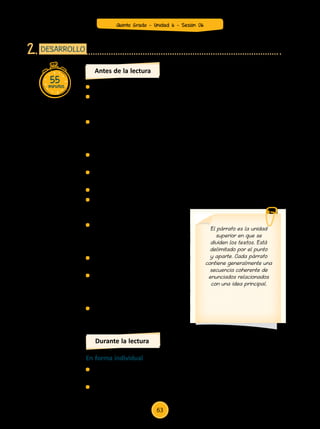 55minutos
DESARROLLO2.
	 Entrega el texto (Anexo 1) a cada estudiante.
	 Pide que observen las imágenes y comenten a qué hace referencia
cada una de ellas. Pide a los niños y niñas que levanten la mano
para comentar.
	 A partir de las imágenes, pregunta: ¿sobre qué tratará el texto?; en
la parte donde se ubica la primera imagen, ¿sobre qué se hablará?;
¿de qué se hablará a partir de la segunda imagen?, ¿y a partir de la
tercera y la cuarta imagen?
	 Indica que luego lean el título y comenten la relación que hay entre
este y las imágenes.
	 Escucha las intervenciones y anótalas en la pizarra. Escribe una idea
por imagen.
	 Lee el título y las ideas que escribiste a partir de sus comentarios.
	 Coméntales que ahora vamos a ver si realmente el texto hace
referencia a todas esas ideas que
ellos han manifestado.
	 Invítalos a leer el texto para con-
trastar las hipótesis que hicieron
los niños sobre el contenido del
texto.
	 Pide que cuenten el número de
párrafos que tiene el texto.
	 Comparte con ellos esta numera-
ción de los párrafos. Puedes recor-
darles qué son los párrafos y cómo
se delimitan en el texto.
	 Pregunta: ¿cuántos párrafos tiene
el texto?
Antes de la lectura
El párrafo es la unidad
superior en que se
dividen los textos. Está
delimitado por el punto
y aparte. Cada párrafo
contiene generalmente una
secuencia coherente de
enunciados relacionados
con una idea principal.
	 Pídeles que en forma individual hagan una lectura global del texto
(leer todo el texto).
	 Observa cómo se acerca cada uno de los estudiantes a la lectura.
En forma individual
Durante la lectura
Quinto Grado - Unidad 6 - Sesión 06
63
 