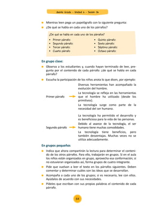 En grupos pequeños
	 Indica que ahora compartirán la lectura para determinar el conteni-
do de los otros párrafos. Para ello, trabajarán en grupos. Si en el aula
los niños están organizados en grupo, aprovecha esa conformación; si
no estuvieran organizados así, forma grupos de cuatro integrante.
	 Pide que vuelvan a leer el texto en los párrafos siguientes. Deben
comentar y determinar cuáles son las ideas que se desarrollan.
	 Acompaña a cada uno de los grupos; si es necesario, lee con ellos.
Ayúdalos de acuerdo con sus necesidades.
	 Pídeles que escriban con sus propias palabras el contenido de cada
párrafo.
En grupo clase:
	 Mientras leen pega un papelógrafo con la siguiente pregunta:
	 ¿De qué se habla en cada uno de los párrafos?
	 Observa a los estudiantes y, cuando hayan terminado de leer, pre-
gunta por el contenido de cada párrafo: ¿de qué se habla en cada
párrafo?
	 Escucha la participación de los niños anota lo que dicen, por ejemplo:
Primer párrafo
Segundo párrafo
Diversas herramientas han acompañado la
evolución del hombre.
La tecnología se refleja en las herramientas
que el hombre ha utilizado (desde los
primitivos).
La tecnología surge como parte de la
necesidad del ser humano.
La tecnología ha permitido el desarrollo y
es beneficiosa para la vida de las personas.
Debido al avance de la tecnología, el ser
humano tiene muchas comodidades.
La tecnología tiene beneficios, pero
también desventajas. Muchas veces no se
utiliza adecuadamente.
¿De qué se habla en cada uno de los párrafos?
•	 Primer párrafo:
•	 Segundo párrafo:
•	 Tercer párrafo:
•	 Cuarto párrafo  
•	 Quinto párrafo:
•	 Sexto párrafo:
•	 Séptimo párrafo:
•	 Octavo párrafo:
Quinto Grado - Unidad 6 - Sesión 06
64
 
