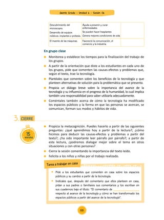 15minutos
CIERRE3.
	 Propicia la metacognición. Puedes hacerlo a partir de las siguientes
preguntas: ¿qué aprendimos hoy a partir de la lectura?; ¿cómo
hicimos para deducir las causas-efectos y problemas a partir del
texto?; ¿ha sido importante leer párrafo por párrafo?; a partir de
esta lectura, ¿podremos dialogar mejor sobre el tema en otras
situaciones y con otras personas?
	 Cierra la sesión comentando la importancia del texto leído.
	 Felicita a los niños y niñas por el trabajo realizado.
	 Pide a los estudiantes que comenten en casa sobre los espacios
públicos y su cambio a partir de la tecnología.
	 Indícales que, después del comentario que ellos planteen en casa,
pidan a sus padres o familiares sus comentarios y los escriban en
sus cuadernos bajo el título: “El comentario de ________________
respecto al avance de la tecnología y cómo se han transformado los
espacios públicos a partir del avance de la tecnología”.
Tarea a trabajar en casa
En grupo clase
	 Monitorea y establece los tiempos para la finalización del trabajo de
los grupos.
	 A partir de la orientación que diste a los estudiantes en cada uno de
los grupos, pide que comenten las causas-efectos y problemas que,
según el texto, trae la tecnología.
	 Plantéales que comenten sobre los beneficios de la tecnología y que
planteen alternativas de solución para la problemática que se presenta.
	 Propicia un diálogo breve sobre la importancia del avance de la
tecnología y su influencia en el progreso de la humanidad, lo cual implica
también una responsabilidad para saber utilizarla adecuadamente.
	 Coméntales también acerca de cómo la tecnología ha modificado
los espacios públicos y la forma en que las personas se acercan, se
comunican, forman sus modos y hábitos de vida.
Descubrimiento del
microscopio.
Desarrollo de equipos
médicos: implantes o prótesis.
Ayuda a prevenir y curar
enfermedades.
Se pueden hacer trasplantes
Genera mejores condiciones de vida
El invento de las máquinas. Favoreció la comunicación, el
comercio y la industria.
Quinto Grado - Unidad 6 - Sesión 06
66
 