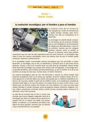 La evolución tecnológica: por el hombre y para el hombre
La evolución misma del ser humano ha
sido apoyada por medio de herramientas
y, desde tiempos remotos estas herra-
mientas, han sido sus compañeras en el
desarrollo.
La tecnología ha existido desde siempre:
en los tiempos de los primeros hombres
esta se veía reflejada en las herramientas
de trabajo que ellos fabricaban, o bien en
los primeros inventos que los antiguos
hombres tuvieron como, el vestido, la
pintura, la imprenta, entre otras grandes
invenciones que han sido de vital importancia para los seres humanos. La tecnología surge
sobre la base de nuestras necesidades, como una manera clara de que el hombre pueda
analizarse, superarse y perfeccionarse.
En la actualidad, existen innumerables avances tecnológicos que han permitido un mejor
desarrollo. La tecnología, hoy en día, es beneficiosa y necesaria para la vida diaria de las
personas. Gracias a ella el ser humano tiene una vida llena de comodidad. Hemos tenido
tanto desarrollo tecnológico que tiempo atrás hubiera sido inimaginable. La tecnología ofre-
ce grandes beneficios, pero también presenta desventajas, ya que el hombre no le da el uso
correcto y la ocupa en cosas que, muchas veces, no tienen relevancia.
Los avances tecnológicos cada vez son más frecuentes y avanzan en menos tiempo. Esta
evolución la podemos notar en el celular, por ejemplo. El primer teléfono celular de la his-
toria apareció en el año de 1983 y era incluso más pesado que un teléfono inalámbrico mo-
derno y de muy poca calidad. A partir de ese teléfono móvil, se ha creado gran variedad de
celulares hasta llegar a los que hoy existen, los cuales tienen un peso mucho menor y una
batería que nos permite usarlos más tiempo, son más estéticos y no solo nos sirven para
realizar llamadas o mandar mensajes; ahora ya podemos chatear, almacenar imágenes, mú-
sica, videos, conectarnos a internet, enviar y recibir correos, escuchar radio e incluso ver la
televisión, entre otras funciones.
La vida del ser humano hoy en día es mucho más
cómoda, pero hemos llegado a depender tanto de la
tecnología que ahora la mayoría de las personas no
pueden vivir sin un celular, una tablet, una compu-
tadora, un televisor; si no contamos con todos o con
alguno de estos aparatos, sentimos que no valemos
o que no pertenecemos a la sociedad.
Anexo 1
Quinto Grado
Quinto Grado - Unidad 6 - Sesión 06
67
 