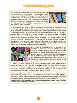 Internet es uno de los más grandes inventos, ya que gracias
a él podemos tener comunicación y resolver dudas. Pero la
principal desventaja de internet es que los seres humanos nos
acostumbramos a encontrar todo en este medio y hemos olvi-
dado algo muy importante como son los libros. En la actuali-
dad, son muy pocas las veces que hemos pisado una bibliote-
ca y se ha perdido el hábito de leer o de solo agarrar un libro
para investigar sobre algún tema.
La tecnología ha contribuido también a la medicina, ya que gracias al descubrimiento del
microscopio se pudo descubrir diferentes tipos de microorganismos que son dañinos para
el ser humano y gracias a esto se pudieron tomar medidas para prevenir y curar algunas
enfermedades. También se ha podido desarrollar vacunas y medicamentos para curar o so-
brellevar alguna enfermedad. Se ha podido desarrollar y perfeccionar equipos médicos que
sirven para diagnosticar enfermedades y llevar un mejor control de estas afecciones. En la
actualidad, se pueden realizar distintos tipos de trasplantes y esto ha ayudado a que muchas
personas no mueran y tengan una mejor calidad de vida; las prótesis humanas son parte de
una evolución muy importante, ya que ahora, si una persona no tiene determinado miem-
bro de su cuerpo, ya puede contar con él por medio de un implante, y esto le permitirá lle-
var una vida normal como la de cualquier otro ser humano.
En la ciencia, la tecnología también ha causado un gran
impacto y ha favorecido a los seres humanos; en la agri-
cultura y ganadería ha contribuido a desarrollar fertili-
zantes para enriquecer el suelo, pesticidas que ayudan a
combatir animales y plantas que son perjudiciales para el
campo, medicinas para tener sano al ganado. Además, se
han inventado nuevas maquinarias para la producción de
plantas o productos vegetales, lo cual ha facilitado la vida
en el campo.
En cuanto a nutrición, la tecnología ha sido de gran ayuda, ya que antes, para obtener ali-
mentos, se tenía que recurrir a la caza, la pesca y la recolección de frutos; en la actualidad,
solamente tenemos que ir a algún supermercado para conseguir cualquier alimento que ne-
cesitemos. Además, con la tecnología de la información, sabemos de qué están compuestos
los alimentos que adquirimos y así controlamos nuestra nutrición.
El invento de máquinas, como la de vapor que es una de las más importantes, tuvo una gran
repercusión en la sociedad, puesto que favoreció la comunicación e impulsó la industria y
el comercio. Tiempo después, se perfeccionaron otras máquinas como trenes, automóviles,
barcos y aviones que han permitido el traslado de productos de un país a otro.
Adaptado de Zamora, Diana. (31 de enero de 2014). “La evolución tecnológica realizada por y para el hombre”. Gestiópolis.
Consulta: 20 de julio de 2015. <http://goo.gl/Z50RL4>
Quinto Grado - Unidad 6 - Sesión 06
68
 