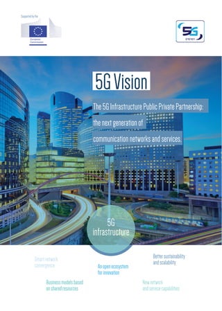 5GVision
The5GInfrastructurePublicPrivatePartnership:
thenextgenerationof
communicationnetworksandservices.
5G
infrastructure
Supportedbythe
Smartnetwork
convergence
Businessmodelsbased
onsharedresources
Newnetwork
andservicecapabilities
Anopenecosystem
forinnovation
Bettersustainability
andscalability
 