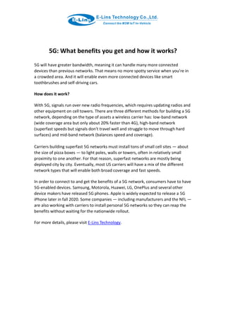 5G: What benefits you get and how it works?
5G will have greater bandwidth, meaning it can handle many more connected
devices than previous networks. That means no more spotty service when you’re in
a crowded area. And it will enable even more connected devices like smart
toothbrushes and self-driving cars.
How does it work?
With 5G, signals run over new radio frequencies, which requires updating radios and
other equipment on cell towers. There are three different methods for building a 5G
network, depending on the type of assets a wireless carrier has: low-band network
(wide coverage area but only about 20% faster than 4G), high-band network
(superfast speeds but signals don’t travel well and struggle to move through hard
surfaces) and mid-band network (balances speed and coverage).
Carriers building superfast 5G networks must install tons of small cell sites — about
the size of pizza boxes — to light poles, walls or towers, often in relatively small
proximity to one another. For that reason, superfast networks are mostly being
deployed city by city. Eventually, most US carriers will have a mix of the different
network types that will enable both broad coverage and fast speeds.
In order to connect to and get the benefits of a 5G network, consumers have to have
5G-enabled devices. Samsung, Motorola, Huawei, LG, OnePlus and several other
device makers have released 5G phones. Apple is widely expected to release a 5G
iPhone later in fall 2020. Some companies — including manufacturers and the NFL —
are also working with carriers to install personal 5G networks so they can reap the
benefits without waiting for the nationwide rollout.
For more details, please visit E-Lins Technology.
 