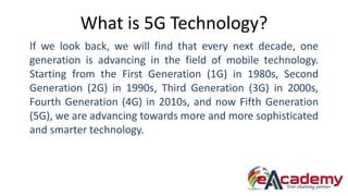 What is 5G Technology?
If we look back, we will find that every next decade, one
generation is advancing in the field of mobile technology.
Starting from the First Generation (1G) in 1980s, Second
Generation (2G) in 1990s, Third Generation (3G) in 2000s,
Fourth Generation (4G) in 2010s, and now Fifth Generation
(5G), we are advancing towards more and more sophisticated
and smarter technology.
 