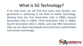 What is 5G Technology?
If we look back, we will find that every next decade, one
generation is advancing in the field of m...