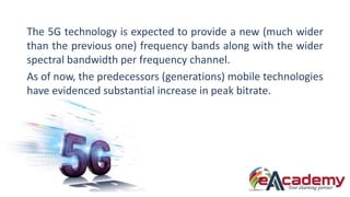 The 5G technology is expected to provide a new (much wider
than the previous one) frequency bands along with the wider
spe...