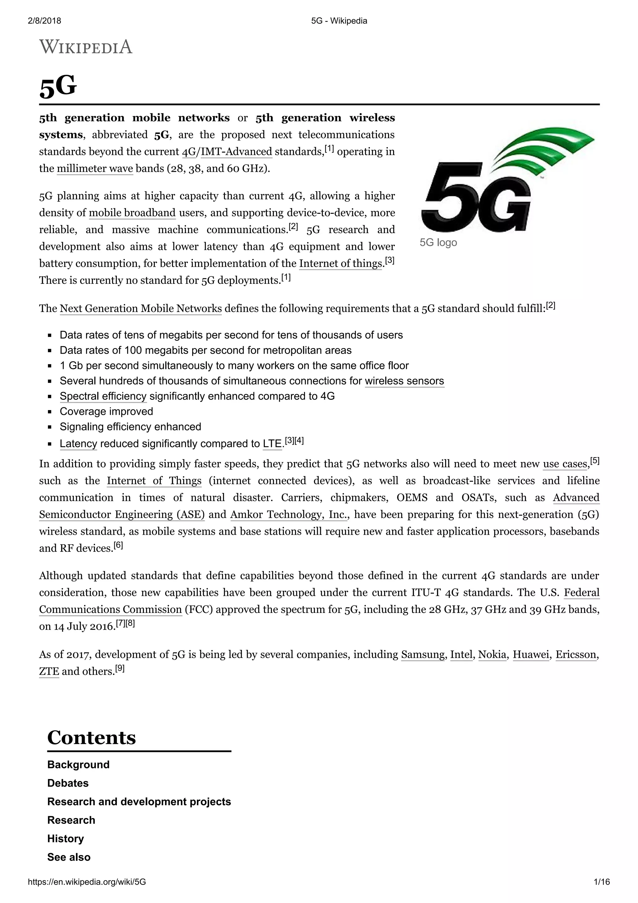 2/8/2018 5G - Wikipedia
https://en.wikipedia.org/wiki/5G 1/16
5G
5th generation mobile networks or 5th generation wireless
systems, abbreviated 5G, are the proposed next telecommunications
standards beyond the current 4G/IMT-Advanced standards,[1] operating in
the millimeter wave bands (28, 38, and 60 GHz).
5G planning aims at higher capacity than current 4G, allowing a higher
density of mobile broadband users, and supporting device-to-device, more
reliable, and massive machine communications.[2] 5G research and
development also aims at lower latency than 4G equipment and lower
battery consumption, for better implementation of the Internet of things.[3]
There is currently no standard for 5G deployments.[1]
The Next Generation Mobile Networks defines the following requirements that a 5G standard should fulfill:[2]
Data rates of tens of megabits per second for tens of thousands of users
Data rates of 100 megabits per second for metropolitan areas
1 Gb per second simultaneously to many workers on the same office floor
Several hundreds of thousands of simultaneous connections for wireless sensors
Spectral efficiency significantly enhanced compared to 4G
Coverage improved
Signaling efficiency enhanced
Latency reduced significantly compared to LTE.[3][4]
In addition to providing simply faster speeds, they predict that 5G networks also will need to meet new use cases,[5]
such as the Internet of Things (internet connected devices), as well as broadcast-like services and lifeline
communication in times of natural disaster. Carriers, chipmakers, OEMS and OSATs, such as Advanced
Semiconductor Engineering (ASE) and Amkor Technology, Inc., have been preparing for this next-generation (5G)
wireless standard, as mobile systems and base stations will require new and faster application processors, basebands
and RF devices.[6]
Although updated standards that define capabilities beyond those defined in the current 4G standards are under
consideration, those new capabilities have been grouped under the current ITU-T 4G standards. The U.S. Federal
Communications Commission (FCC) approved the spectrum for 5G, including the 28 GHz, 37 GHz and 39 GHz bands,
on 14 July 2016.[7][8]
As of 2017, development of 5G is being led by several companies, including Samsung, Intel, Nokia, Huawei, Ericsson,
ZTE and others.[9]
Background
Debates
Research and development projects
Research
History
See also
5G logo
Contents
 