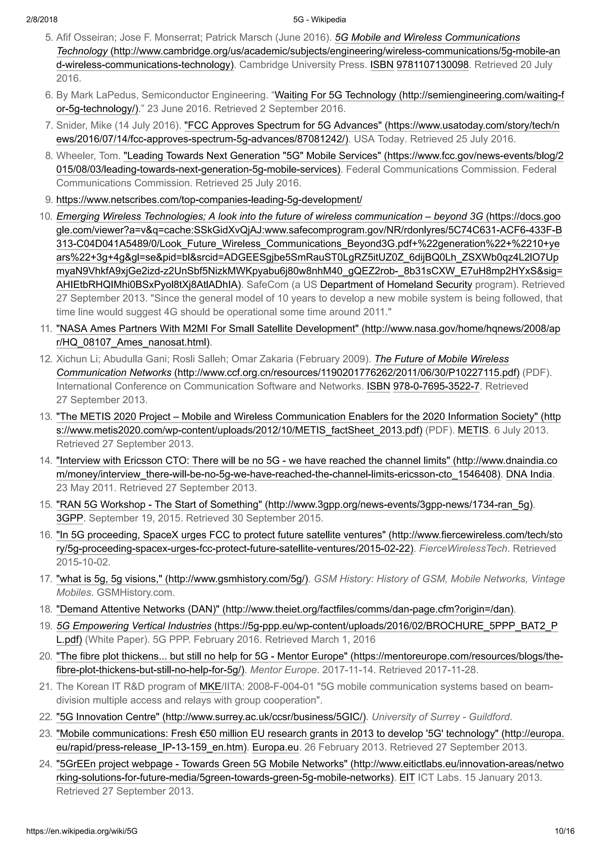 2/8/2018 5G - Wikipedia
https://en.wikipedia.org/wiki/5G 10/16
5. Afif Osseiran; Jose F. Monserrat; Patrick Marsch (June 2016). 5G Mobile and Wireless Communications
Technology (http://www.cambridge.org/us/academic/subjects/engineering/wireless-communications/5g-mobile-an
d-wireless-communications-technology). Cambridge University Press. ISBN 9781107130098. Retrieved 20 July
2016.
6. By Mark LaPedus, Semiconductor Engineering. “Waiting For 5G Technology (http://semiengineering.com/waiting-f
or-5g-technology/).” 23 June 2016. Retrieved 2 September 2016.
7. Snider, Mike (14 July 2016). "FCC Approves Spectrum for 5G Advances" (https://www.usatoday.com/story/tech/n
ews/2016/07/14/fcc-approves-spectrum-5g-advances/87081242/). USA Today. Retrieved 25 July 2016.
8. Wheeler, Tom. "Leading Towards Next Generation "5G" Mobile Services" (https://www.fcc.gov/news-events/blog/2
015/08/03/leading-towards-next-generation-5g-mobile-services). Federal Communications Commission. Federal
Communications Commission. Retrieved 25 July 2016.
9. https://www.netscribes.com/top-companies-leading-5g-development/
10. Emerging Wireless Technologies; A look into the future of wireless communication – beyond 3G (https://docs.goo
gle.com/viewer?a=v&q=cache:SSkGidXvQjAJ:www.safecomprogram.gov/NR/rdonlyres/5C74C631-ACF6-433F-B
313-C04D041A5489/0/Look_Future_Wireless_Communications_Beyond3G.pdf+%22generation%22+%2210+ye
ars%22+3g+4g&gl=se&pid=bl&srcid=ADGEESgjbe5SmRauST0LgRZ5itUZ0Z_6dijBQ0Lh_ZSXWb0qz4L2lO7Up
myaN9VhkfA9xjGe2izd-z2UnSbf5NizkMWKpyabu6j80w8nhM40_gQEZ2rob-_8b31sCXW_E7uH8mp2HYxS&sig=
AHIEtbRHQIMhi0BSxPyol8tXj8AtlADhIA). SafeCom (a US Department of Homeland Security program). Retrieved
27 September 2013. "Since the general model of 10 years to develop a new mobile system is being followed, that
time line would suggest 4G should be operational some time around 2011."
11. "NASA Ames Partners With M2MI For Small Satellite Development" (http://www.nasa.gov/home/hqnews/2008/ap
r/HQ_08107_Ames_nanosat.html).
12. Xichun Li; Abudulla Gani; Rosli Salleh; Omar Zakaria (February 2009). The Future of Mobile Wireless
Communication Networks (http://www.ccf.org.cn/resources/1190201776262/2011/06/30/P10227115.pdf) (PDF).
International Conference on Communication Software and Networks. ISBN 978-0-7695-3522-7. Retrieved
27 September 2013.
13. "The METIS 2020 Project – Mobile and Wireless Communication Enablers for the 2020 Information Society" (http
s://www.metis2020.com/wp-content/uploads/2012/10/METIS_factSheet_2013.pdf) (PDF). METIS. 6 July 2013.
Retrieved 27 September 2013.
14. "Interview with Ericsson CTO: There will be no 5G - we have reached the channel limits" (http://www.dnaindia.co
m/money/interview_there-will-be-no-5g-we-have-reached-the-channel-limits-ericsson-cto_1546408). DNA India.
23 May 2011. Retrieved 27 September 2013.
15. "RAN 5G Workshop - The Start of Something" (http://www.3gpp.org/news-events/3gpp-news/1734-ran_5g).
3GPP. September 19, 2015. Retrieved 30 September 2015.
16. "In 5G proceeding, SpaceX urges FCC to protect future satellite ventures" (http://www.fiercewireless.com/tech/sto
ry/5g-proceeding-spacex-urges-fcc-protect-future-satellite-ventures/2015-02-22). FierceWirelessTech. Retrieved
2015-10-02.
17. "what is 5g, 5g visions," (http://www.gsmhistory.com/5g/). GSM History: History of GSM, Mobile Networks, Vintage
Mobiles. GSMHistory.com.
18. "Demand Attentive Networks (DAN)" (http://www.theiet.org/factfiles/comms/dan-page.cfm?origin=/dan).
19. 5G Empowering Vertical Industries (https://5g-ppp.eu/wp-content/uploads/2016/02/BROCHURE_5PPP_BAT2_P
L.pdf) (White Paper). 5G PPP. February 2016. Retrieved March 1, 2016
20. "The fibre plot thickens... but still no help for 5G - Mentor Europe" (https://mentoreurope.com/resources/blogs/the-
fibre-plot-thickens-but-still-no-help-for-5g/). Mentor Europe. 2017-11-14. Retrieved 2017-11-28.
21. The Korean IT R&D program of MKE/IITA: 2008-F-004-01 "5G mobile communication systems based on beam-
division multiple access and relays with group cooperation".
22. "5G Innovation Centre" (http://www.surrey.ac.uk/ccsr/business/5GIC/). University of Surrey - Guildford.
23. "Mobile communications: Fresh €50 million EU research grants in 2013 to develop '5G' technology" (http://europa.
eu/rapid/press-release_IP-13-159_en.htm). Europa.eu. 26 February 2013. Retrieved 27 September 2013.
24. "5GrEEn project webpage - Towards Green 5G Mobile Networks" (http://www.eitictlabs.eu/innovation-areas/netwo
rking-solutions-for-future-media/5green-towards-green-5g-mobile-networks). EIT ICT Labs. 15 January 2013.
Retrieved 27 September 2013.
 